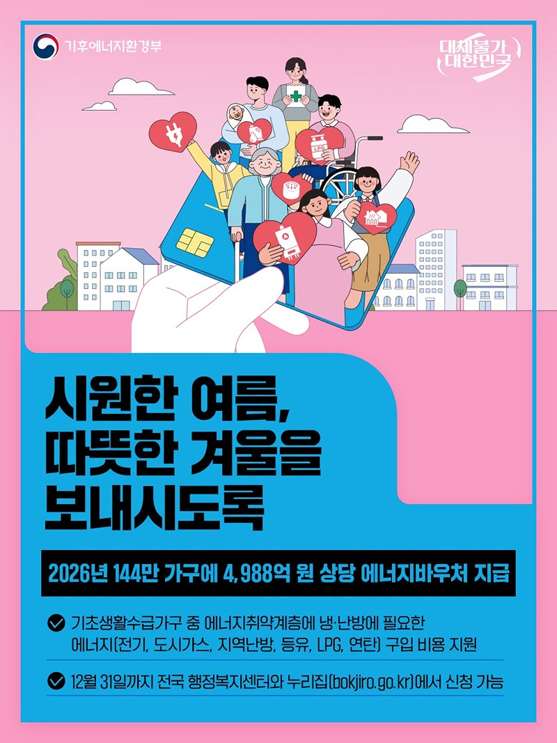 ■ 시원한 여름, 따뜻한 겨울을 보내시도록 - 2026년 144만 가구에 4988억 원 상당 에너지바우처 지급  &middot; 기초생활수급가구 중 에너지취약계층에 냉&middot;난방에 필요한 에너지(전기, 도시가스, 지역난방, 등유, LPG, 연탄) 구입 비용 지원 &middot; 12월 31일까지 전국 행정복지센터와 누리집에서 신청 가능   